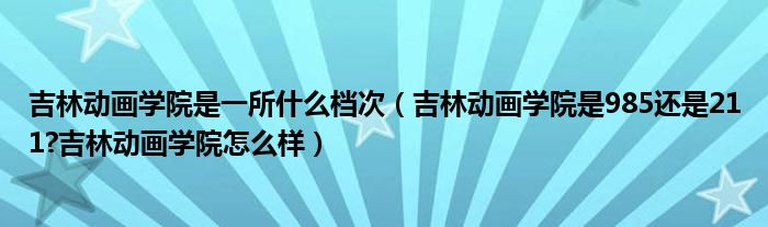 吉林动画学院是一所什么档次（吉林动画学院是985还是211?吉林动画学院怎么样）