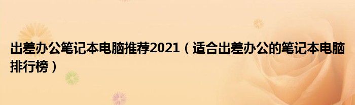 出差办公笔记本电脑推荐2021（适合出差办公的笔记本电脑排行榜）