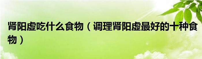肾阳虚吃什么食物（调理肾阳虚最好的十种食物）
