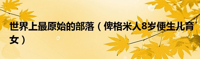 世界上最原始的部落（俾格米人8岁便生儿育女）