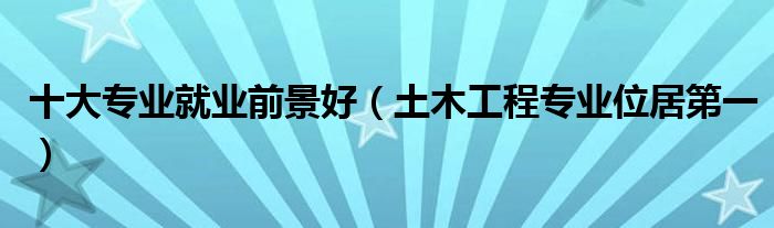 十大专业就业前景好（土木工程专业位居第一）