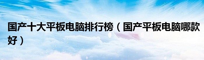 国产十大平板电脑排行榜（国产平板电脑哪款好）