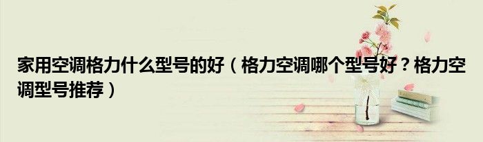 家用空调格力什么型号的好（格力空调哪个型号好？格力空调型号推荐）