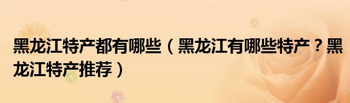 黑龙江特产都有哪些（黑龙江有哪些特产？黑龙江特产推荐）
