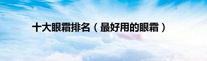 十大眼霜排名（最好用的眼霜）