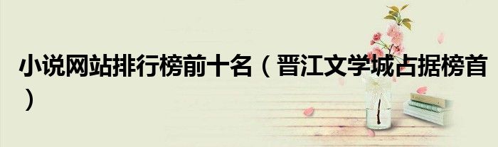 小说网站排行榜前十名（晋江文学城占据榜首）