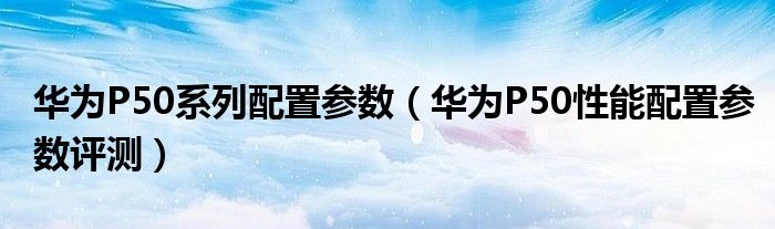 华为P50系列配置参数（华为P50性能配置参数评测）