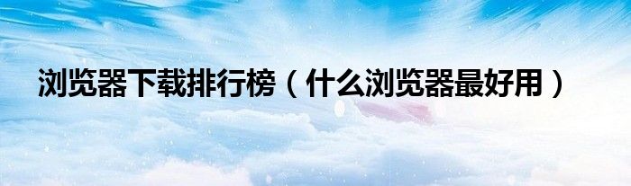 浏览器下载排行榜（什么浏览器最好用）