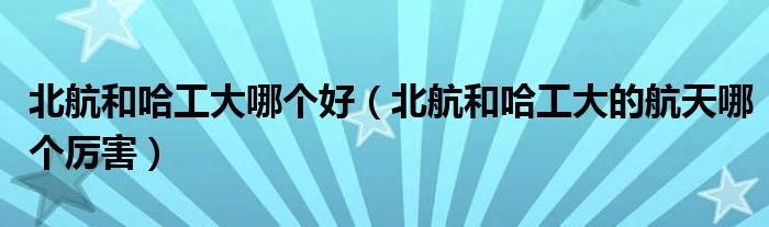 北航和哈工大哪个好（北航和哈工大的航天哪个厉害）