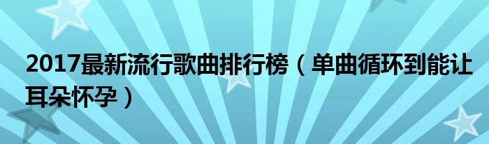 2017最新流行歌曲排行榜（单曲循环到能让耳朵怀孕）