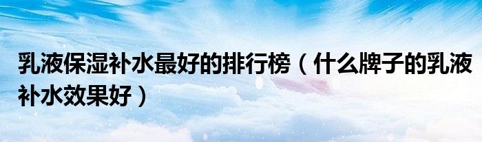 乳液保湿补水最好的排行榜（什么牌子的乳液补水效果好）