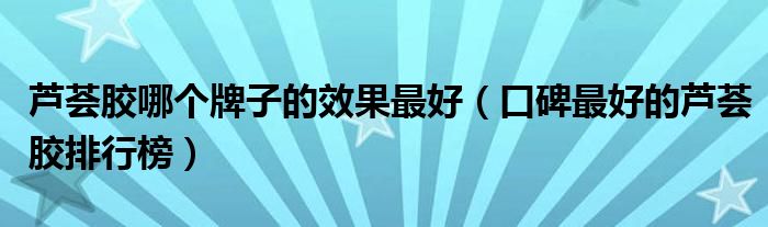 芦荟胶哪个牌子的效果最好（口碑最好的芦荟胶排行榜）
