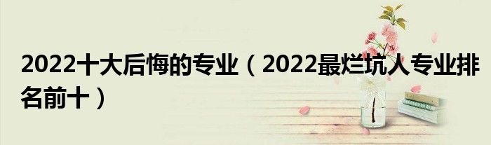 2022十大后悔的专业（2022最烂坑人专业排名前十）