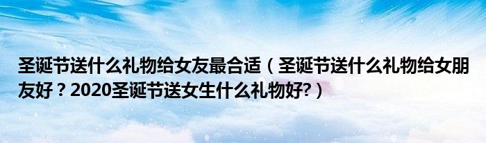 圣诞节送什么礼物给女友最合适（圣诞节送什么礼物给女朋友好？2020圣诞节送女生什么礼物好?）