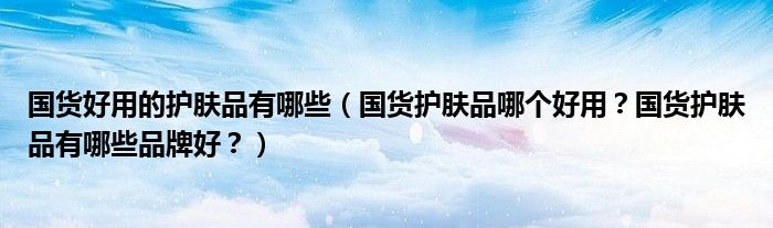 国货好用的护肤品有哪些（国货护肤品哪个好用？国货护肤品有哪些品牌好？）