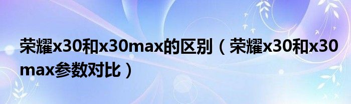 荣耀x30和x30max的区别（荣耀x30和x30max参数对比）