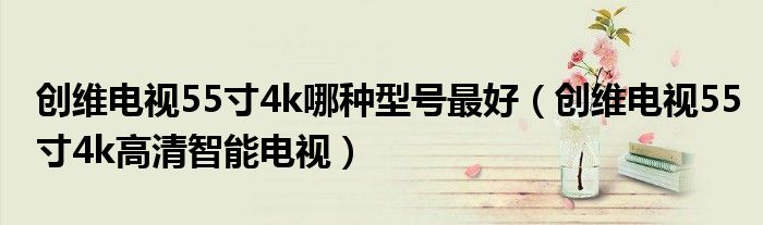 创维电视55寸4k哪种型号最好（创维电视55寸4k高清智能电视）