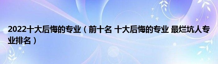 2022十大后悔的专业（前十名 十大后悔的专业 最烂坑人专业排名）