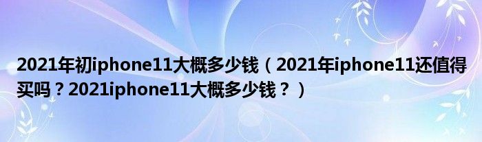 2021年初iphone11大概多少钱（2021年iphone11还值得买吗？2021iphone11大概多少钱？）