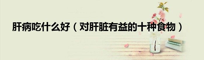 肝病吃什么好（对肝脏有益的十种食物）