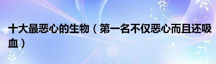 十大最恶心的生物（第一名不仅恶心而且还吸血）