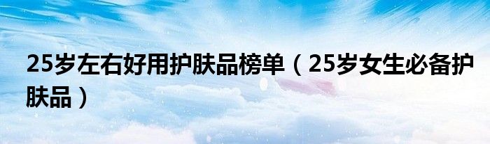 25岁左右好用护肤品榜单（25岁女生必备护肤品）