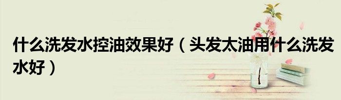 什么洗发水控油效果好（头发太油用什么洗发水好）