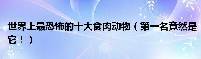 世界上最恐怖的十大食肉动物（第一名竟然是它！）