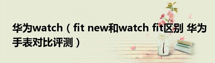 华为watch（fit new和watch fit区别 华为手表对比评测）