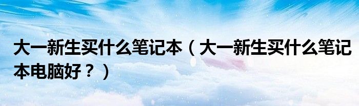 大一新生买什么笔记本（大一新生买什么笔记本电脑好？）