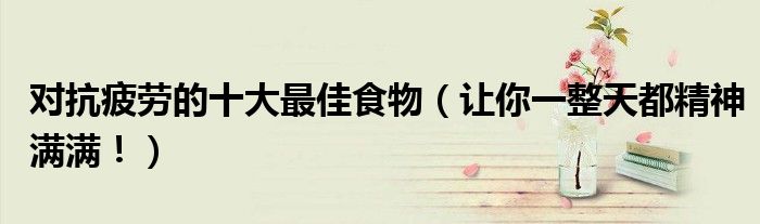 对抗疲劳的十大最佳食物（让你一整天都精神满满！）