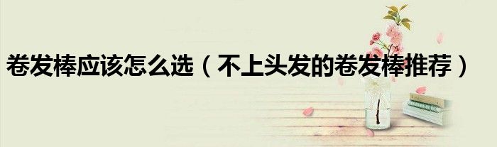 卷发棒应该怎么选（不上头发的卷发棒推荐）