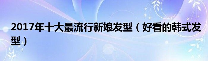 2017年十大最流行新娘发型（好看的韩式发型）
