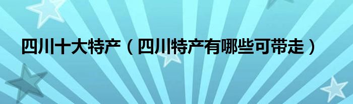 四川十大特产（四川特产有哪些可带走）