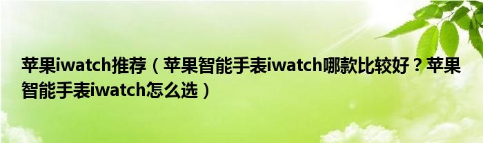 苹果iwatch推荐（苹果智能手表iwatch哪款比较好？苹果智能手表iwatch怎么选）