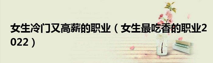 女生冷门又高薪的职业（女生最吃香的职业2022）