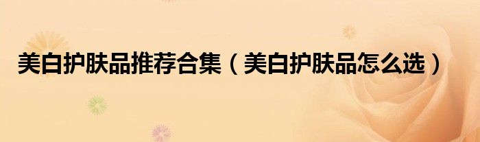 美白护肤品推荐合集（美白护肤品怎么选）
