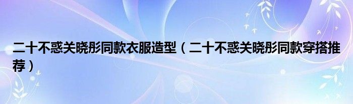 二十不惑关晓彤同款衣服造型（二十不惑关晓彤同款穿搭推荐）