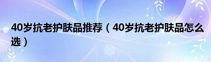 40岁抗老护肤品推荐（40岁抗老护肤品怎么选）