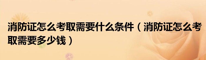 消防证怎么考取需要什么条件（消防证怎么考取需要多少钱）