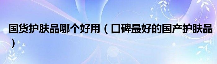 国货护肤品哪个好用（口碑最好的国产护肤品）