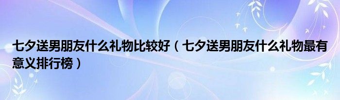七夕送男朋友什么礼物比较好（七夕送男朋友什么礼物最有意义排行榜）