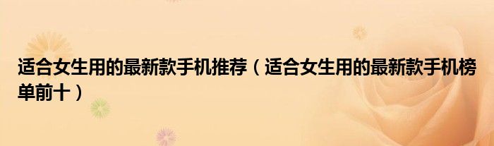 适合女生用的最新款手机推荐（适合女生用的最新款手机榜单前十）