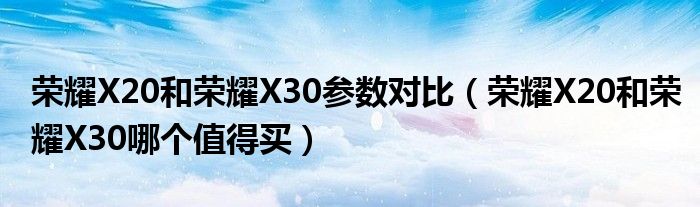 荣耀X20和荣耀X30参数对比（荣耀X20和荣耀X30哪个值得买）