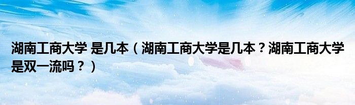 湖南工商大学 是几本（湖南工商大学是几本？湖南工商大学是双一流吗？）