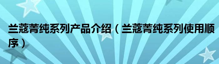 兰蔻菁纯系列产品介绍（兰蔻菁纯系列使用顺序）