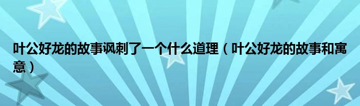 叶公好龙的故事讽刺了一个什么道理（叶公好龙的故事和寓意）