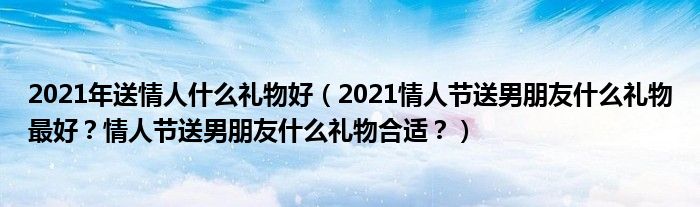 2021年送情人什么礼物好（2021情人节送男朋友什么礼物最好？情人节送男朋友什么礼物合适？）