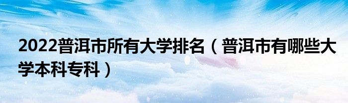 2022普洱市所有大学排名（普洱市有哪些大学本科专科）