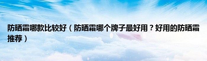 防晒霜哪款比较好（防晒霜哪个牌子最好用？好用的防晒霜推荐）